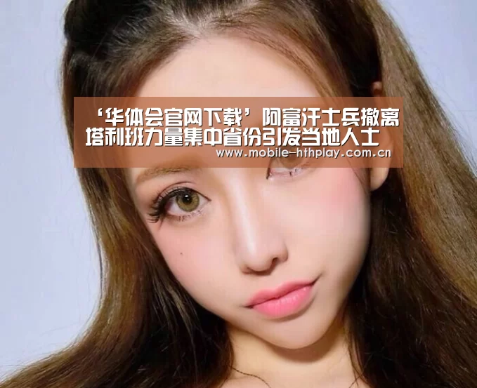 ‘华体会官网下载’阿富汗士兵撤离塔利班力量集中省份引发当地人士不满(图2) 华体会体育app下载